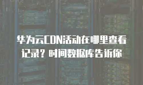 华为云CDN活动在哪里查看记录？时间数据库告诉你