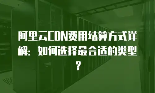 阿里云CDN费用结算方式详解：如何选择最合适的类型？
