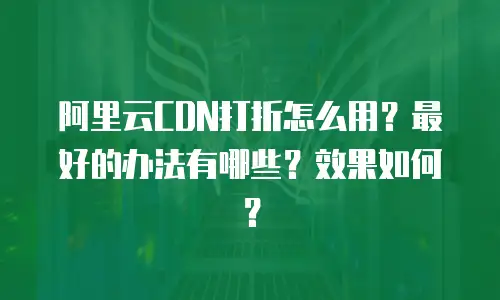 阿里云CDN打折怎么用？最好的办法有哪些？效果如何？