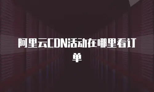 阿里云CDN活动在哪里看订单