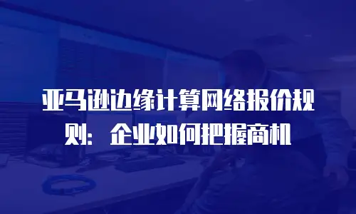 亚马逊边缘计算网络报价规则：企业如何把握商机