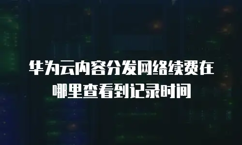华为云内容分发网络续费在哪里查看到记录时间