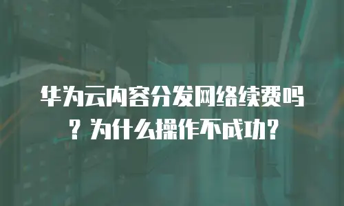 华为云内容分发网络续费吗？为什么操作不成功？