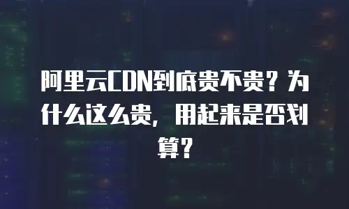 阿里云CDN到底贵不贵？为什么这么贵，用起来是否划算？