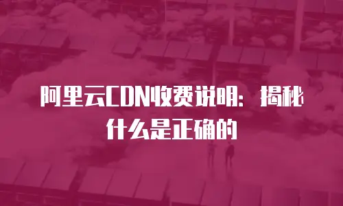 阿里云CDN收费说明：揭秘什么是正确的