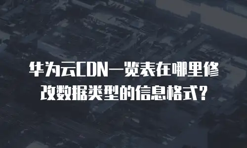 华为云CDN一览表在哪里修改数据类型的信息格式？