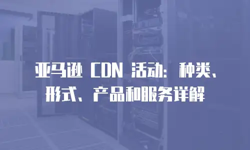 亚马逊 CDN 活动：种类、形式、产品和服务详解