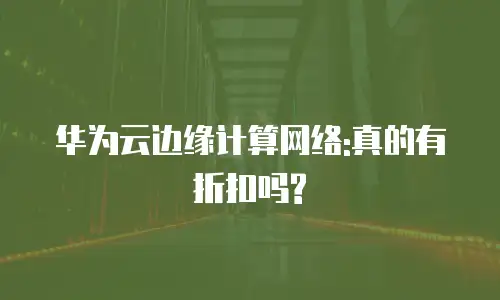 华为云边缘计算网络:真的有折扣吗?