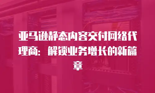 亚马逊静态内容交付网络代理商：解锁业务增长的新篇章