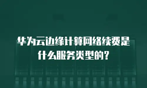 华为云边缘计算网络续费是什么服务类型的？