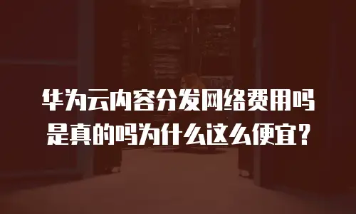 华为云内容分发网络费用吗是真的吗为什么这么便宜？