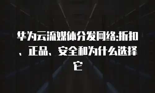 华为云流媒体分发网络:折扣、正品、安全和为什么选择它