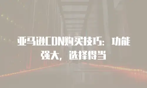 亚马逊CDN购买技巧：功能强大，选择得当