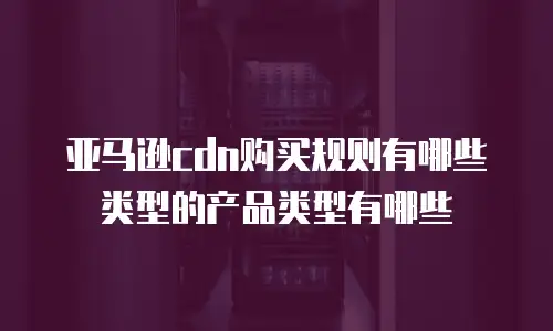 亚马逊cdn购买规则有哪些类型的产品类型有哪些