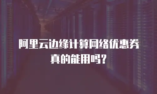 阿里云边缘计算网络优惠券真的能用吗？