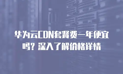华为云CDN套餐费一年便宜吗？深入了解价格详情