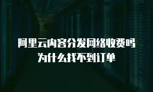 阿里云内容分发网络收费吗为什么找不到订单