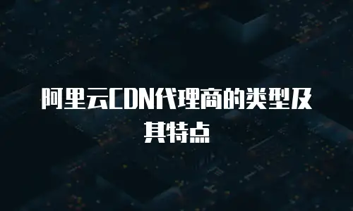 阿里云CDN代理商的类型及其特点