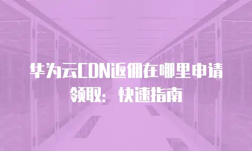 华为云CDN返佣在哪里申请领取：快速指南