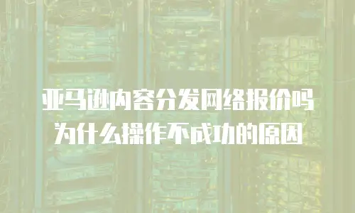 亚马逊内容分发网络报价吗为什么操作不成功的原因