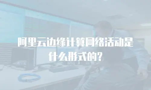 阿里云边缘计算网络活动是什么形式的？