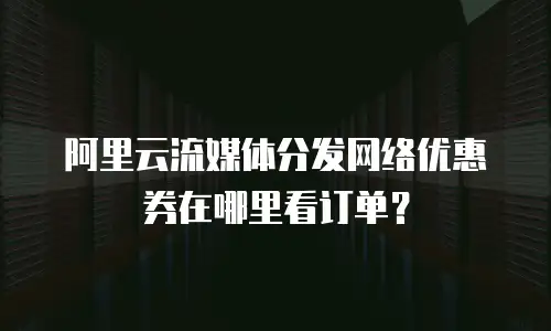 阿里云流媒体分发网络优惠券在哪里看订单？