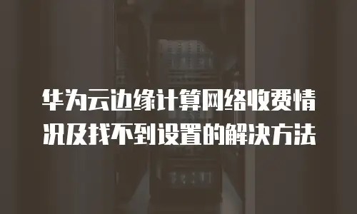华为云边缘计算网络收费情况及找不到设置的解决方法

