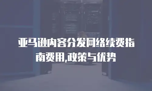  亚马逊内容分发网络续费指南费用,政策与优势