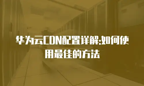 华为云CDN配置详解:如何使用最佳的方法