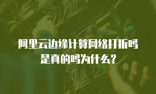 阿里云边缘计算网络打折吗是真的吗为什么？