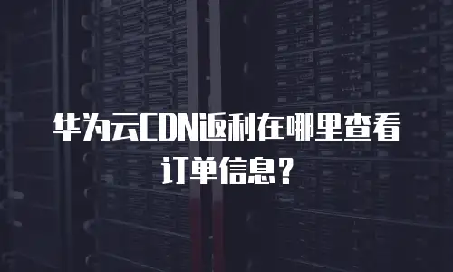 华为云CDN返利在哪里查看订单信息？