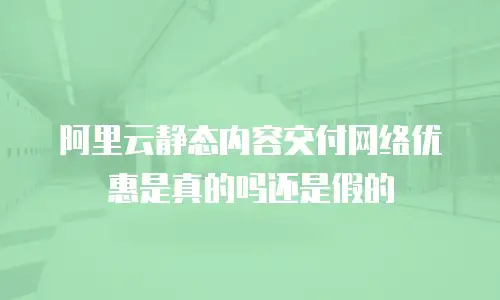 阿里云静态内容交付网络优惠是真的吗还是假的