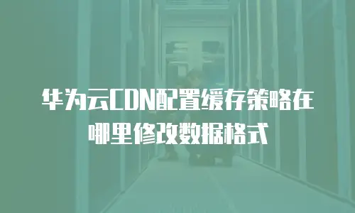 华为云CDN配置缓存策略在哪里修改数据格式