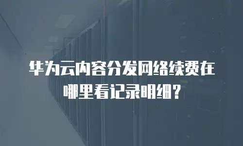 华为云内容分发网络续费在哪里看记录明细？