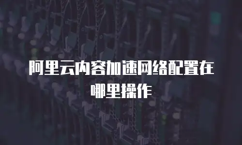 阿里云内容加速网络配置在哪里操作