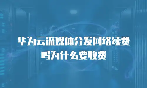 华为云流媒体分发网络续费吗为什么要收费