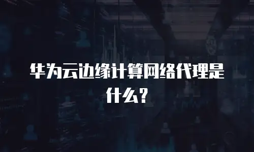 华为云边缘计算网络代理是什么？