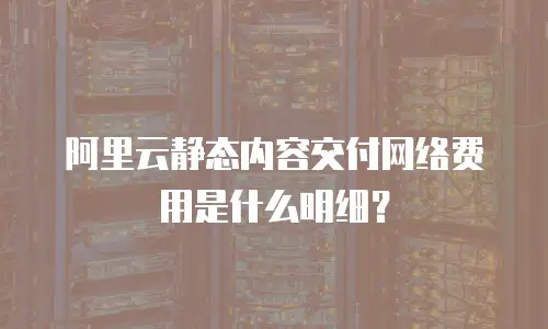阿里云静态内容交付网络费用是什么明细？
