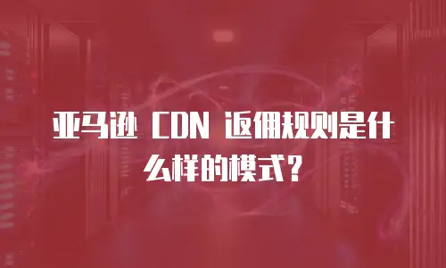 亚马逊 CDN 返佣规则是什么样的模式？