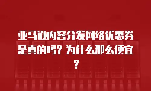 亚马逊内容分发网络优惠券是真的吗？为什么那么便宜？