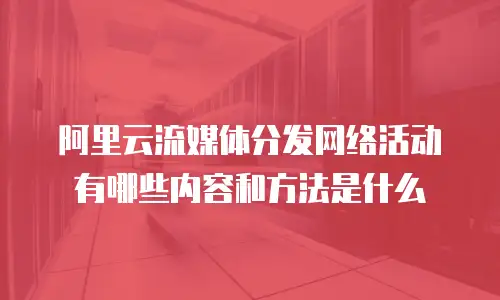 阿里云流媒体分发网络活动有哪些内容和方法是什么