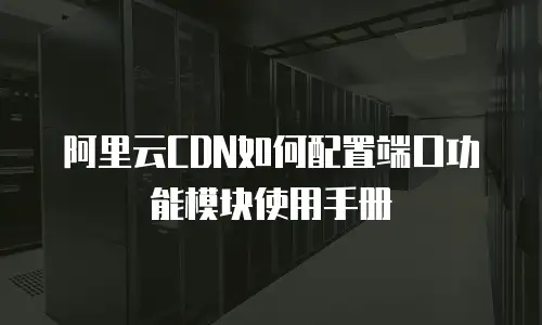 阿里云CDN如何配置端口功能模块使用手册