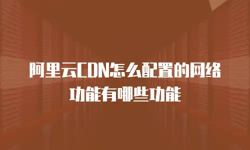 阿里云CDN怎么配置的网络功能有哪些功能