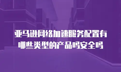 亚马逊网络加速服务配置有哪些类型的产品吗安全吗