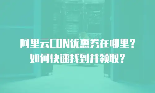 阿里云CDN优惠券在哪里？如何快速找到并领取？