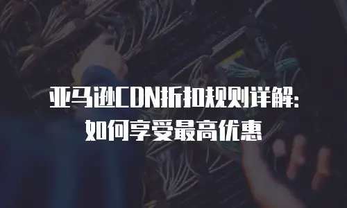 亚马逊CDN折扣规则详解：如何享受最高优惠
