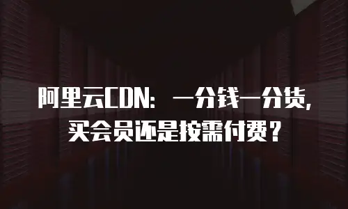 阿里云CDN：一分钱一分货，买会员还是按需付费？