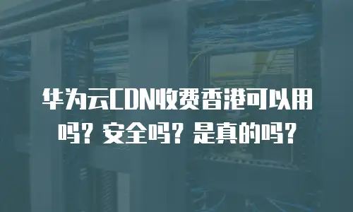 华为云CDN收费香港可以用吗？安全吗？是真的吗？