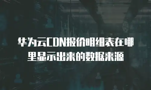 华为云CDN报价明细表在哪里显示出来的数据来源