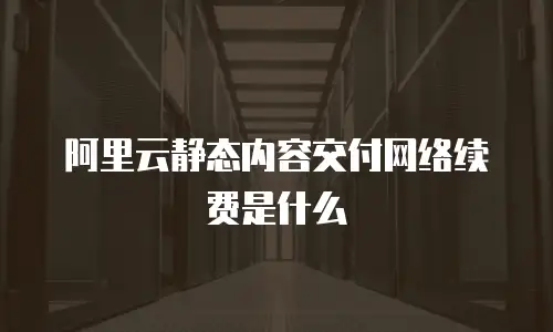 阿里云静态内容交付网络续费是什么